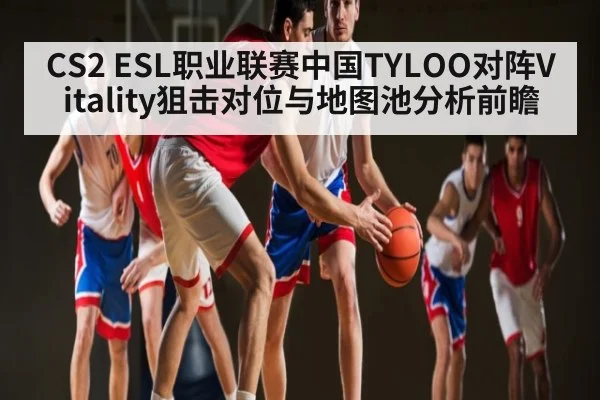CS2 ESL职业联赛中国TYLOO对阵Vitality狙击对位与地图池分析前瞻