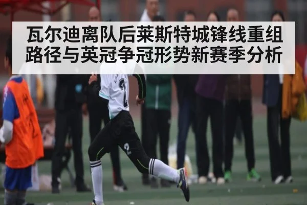 瓦尔迪离队后莱斯特城锋线重组路径与英冠争冠形势新赛季分析