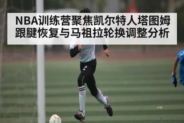 NBA训练营聚焦凯尔特人塔图姆跟腱恢复与马祖拉轮换调整分析