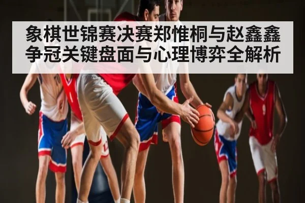 象棋世锦赛决赛郑惟桐与赵鑫鑫争冠关键盘面与心理博弈全解析