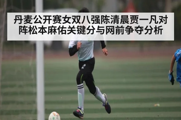 丹麦公开赛女双八强陈清晨贾一凡对阵松本麻佑关键分与网前争夺分析